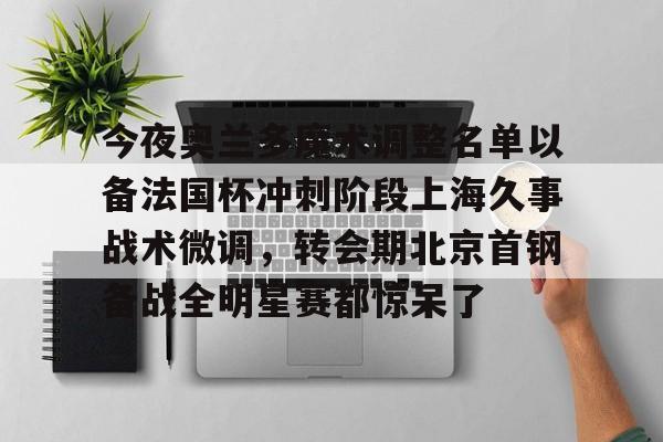 今夜奥兰多魔术调整名单以备法国杯冲刺阶段上海久事战术微调，转会期北京首钢备战全明星赛都惊呆了的简单介绍